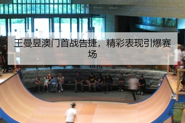 王曼昱澳门首战告捷，精彩表现引爆赛场